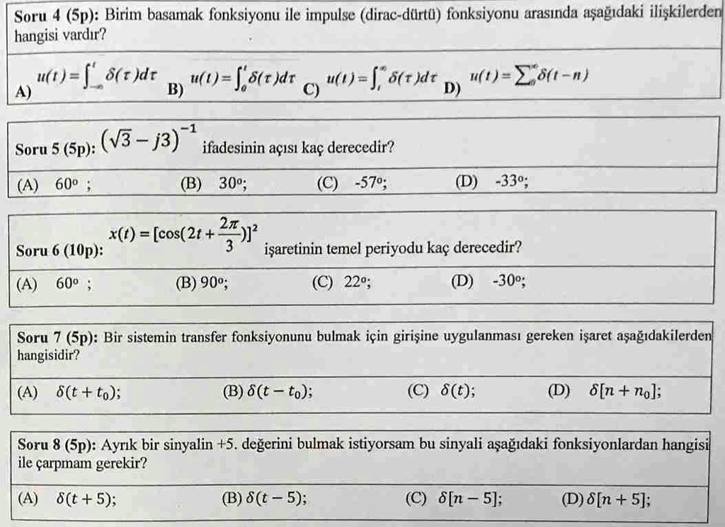 Soru 4 (5p): Birim basamak fonksiyonu ile impulse (dirac-dürtü) fonksiyonu aras?nda a?a??daki ili?kilerden
hangisi vard?r?
u(t) = ∫0^t δ(τ)dτ
u(t) = ∫0^t δ(τ)dτ
u(t) = ∫0^t δ(τ)dτ
u(t) = ∑n=-∞^∞δ(t-n)
A)
B)
C)
D)
Soru 5 (5p): (√(3) - j3)^-1 ifadesinin aç?s? kaç derecedir?
(A) 60^∘;
(B) 30^∘;
(C) -57^∘;
(D) -33^∘;
Soru 6 (10p): x(t) = [cos(2t + (2π)/(3))]^2 i?aretinin temel periyodu kaç derecedir?
(A) 60^∘;
(B) 90^∘;
(C) 22^∘;
(D) -30^∘;
Soru 7 (5p): Bir sistemin transfer fonksiyonunu bulmak için giri?ine uygulanmas? gereken i?aret a?a??dakilerden
hangisidir?
(A) δ(t + t0);
(B) δ(t - t0);
(C) δ(t);
(D) δ[n + n0];
Soru 8 (5p): Ayr?k bir sinyalin +5. de?erini bulmak istiyorsam bu sinyali a?a??daki fonksiyonlardan hangisi
ile çarpmam gerekir?
(A) δ(t + 5);
(B) δ(t - 5);
(C) δ[n - 5];
(D) δ[n + 5];