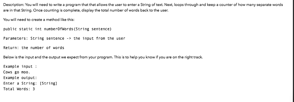Description: You will need to write a program that that allows the user to enter a String of text. Next, loops through and keep a counter of how many separate words
are in that String. Once counting is complete, display the total number of words back to the user.
You will need to create a method like this:
public static int numberOfWords (String sentence)
Parameters: String sentence -> the input from the user
Return: the number of words
Below is the input and the output we expect from your program. This is to help you know if you are on the right track.
Example input:
Cows go moo.
Example output:
Enter a String: [String]
Total Words: 3
