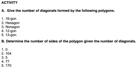 ACTIVITY
A. Give the number of diagonals formed by the following polygons.
1. 16-gon
2. Hexagon
3. Nonagon
4. 12-gon
5. 13-gon
B. Determine the number of sides of the polygon given the number of diagonals.
1. 0
2. 104
3. 5
4. 77
5. 170