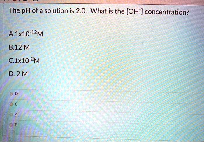 The pH of a solution is 2.0. What is the [OH-] concentration?

A.1x10-12M
B.12 M
C.1x10-2M
D. 2 M