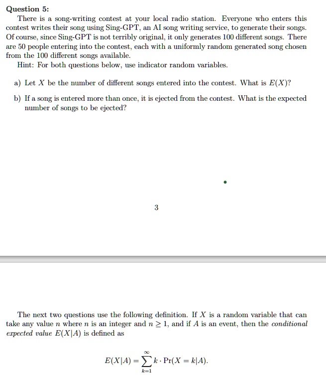 Question 5:
There is a song-writing contest at your local radio station. Everyone who enters this
contest writes their song using Sing-GPT, an AI song writing service, to generate their songs.
Of course, since Sing-GPT is not terribly original, it only generates 100 different songs. There
are 50 people entering into the contest, each with a uniformly random generated song chosen
from the 100 different songs available.
Hint: For both questions below, use indicator random variables.
a) Let X be the number of different songs entered into the contest. What is E(X)?
b) If a song is entered more than once, it is ejected from the contest. What is the expected
number of songs to be ejected?
3
The next two questions use the following definition. If X is a random variable that can
take any value n where n is an integer and n ≥ 1, and if A is an event, then the conditional
expected value E(X|A) is defined as
∞
E(X|A) = ∑k=1 k · Pr(X = k|A).
