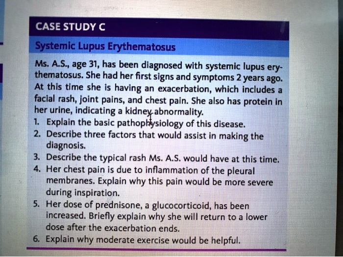 CASE STUDY C
Systemic Lupus Erythematosus
Ms. A.S., age 31, has been diagnosed with systemic lupus erythematosus. She had her first signs and symptoms 2 years ago. At this time she is having an exacerbation, which includes a facial rash, joint pains, and chest pain. She also has protein in her urine, indicating a kidney abnormality.
1. Explain the basic pathophysiology of this disease.
2. Describe three factors that would assist in making the diagnosis.
3. Describe the typical rash Ms. A.S. would have at this time.
4. Her chest pain is due to inflammation of the pleural membranes. Explain why this pain would be more severe during inspiration.
5. Her dose of prednisone, a glucocorticoid, has been increased. Briefly explain why she will return to a lower dose after the exacerbation ends.
6. Explain why moderate exercise would be helpful.