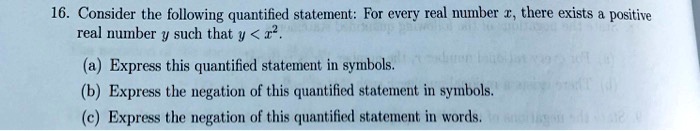 16. Consider the following quantified statement: For every real number x, there exists a positive real number y such that y < x^2.
(a) Express this quantified statement in symbols.
(b) Express the negation of this quantified statement in symbols.
(c) Express the negation of this quantified statement in words.