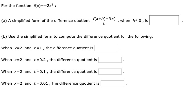 For the function f(x)=-2x^2 :

(a) A simplified form of the difference quotient (f(x+h)-f(x))/h , when h!=0 , is .

(b) Use the simplified form to compute the difference quotient for the following.

When x=2 and h=1 , the difference quotient is .

When x=2 and h=0.2 , the difference quotient is .

When x=2 and h=0.1 , the difference quotient is .

When x=2 and h=0.01 , the difference quotient is .