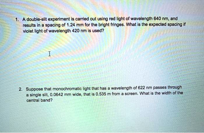 1. A double-slit experiment is carried out using red light of wavelength 640 nm, and results in a spacing of 1.24 mm for the bright fringes. What is the expected spacing if violet light of wavelength 420 nm is used?

2. Suppose that monochromatic light that has a wavelength of 622 nm passes through a single slit, 0.0642 mm wide, that is 0.535 m from a screen. What is the width of the central band?