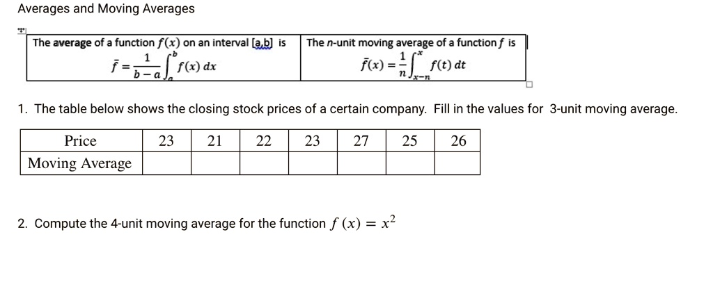 Averages and Moving Averages

The average of a function f(x) on an interval [a,b] is
f? = 1/(b-a) ?[a,b] f(x) dx

The n-unit moving average of a function f is
f?(x) = 1/n ?[x-n,x] f(t) dt

1. The table below shows the closing stock prices of a certain company. Fill in the values for 3-unit moving average.

Price: 23, 21, 22, 23, 27, 25, 26
Moving Average:

2. Compute the 4-unit moving average for the function f(x) = x^2