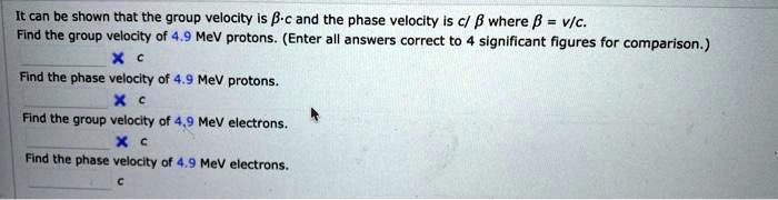 It can be shown that the group velocity is ?·c and the phase velocity is c/? where ? = v/c. Find the group velocity of 4.9 MeV protons. (Enter all answers correct to 4 significant figures for comparison.)

Find the phase velocity of 4.9 MeV protons.

Find the group velocity of 4.9 MeV electrons.

Find the phase velocity of 4.9 MeV electrons.