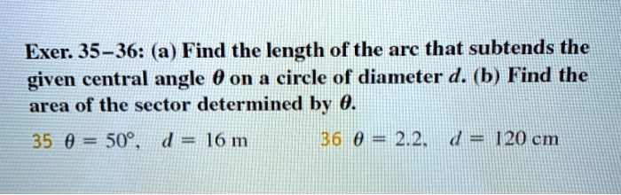 Exer. 35–36: (a) Find the length of the arc that subtends the given central angle ? on a circle of diameter d. (b) Find the area of the sector determined by ?.
35 ? = 50°, d = 16 m 36 ? = 2.2, d = 120 cm