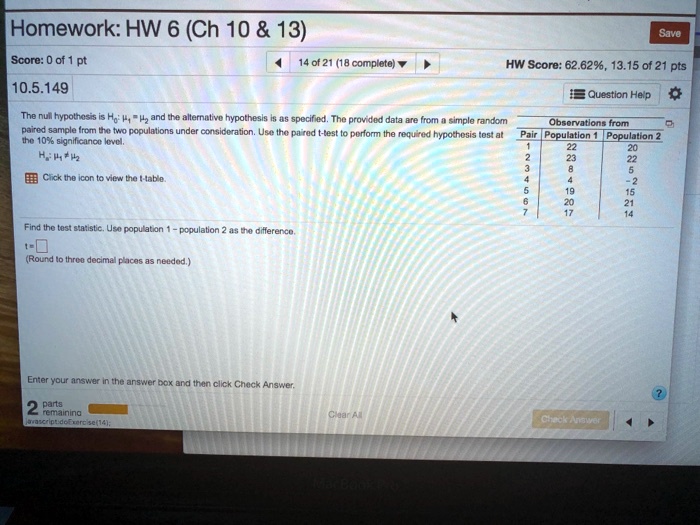 Homework: HW 6 (Ch 10     13)
Score: 0 of 1 pt
14 of 21 (18 complete)
10.5.149

The null hypothesis is H0: ?1 = ?2 and the alternative hypothesis is as specified. The provided data are from a simple random paired sample from the two populations under consideration. Use the paired t-test to perform the required hypothesis test at the 10% significance level.
H1: ?1 ? ?2
Click the icon to view the t-table.

Save
HW Score: 62.62%, 13.15 of 21 pts
Question Help

Observations from
Pair   Population 1   Population 2
1      22             20
2      23             22
3       8              5
4       4             -2
5      19             15
6      20             21
7      17             14

Find the test statistic. Use population 1 - population 2 as the difference.
t = ?
(Round to three decimal places as needed.)

Enter your answer in the answer box and then click Check Answer.

2 parts remaining

Clear All
Check Answer