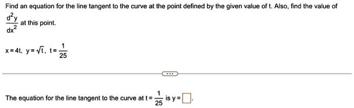 Find an equation for the line tangent to the curve at the point defined by the given value of t. Also, find the value of (d^2y)/(dx^2) at this point.

x = 4t, y = √(t), t = (1)/(25)

The equation for the line tangent to the curve at t = (1)/(25) is y =