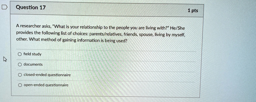 Question 17
1 pts
A researcher asks, "What is your relationship to the people you are living with?" He/She
provides the following list of choices: parents/relatives, friends, spouse, living by myself,
other. What method of gaining information is being used?
O field study
O documents
O closed-ended questionnaire
O open-ended questionnaire