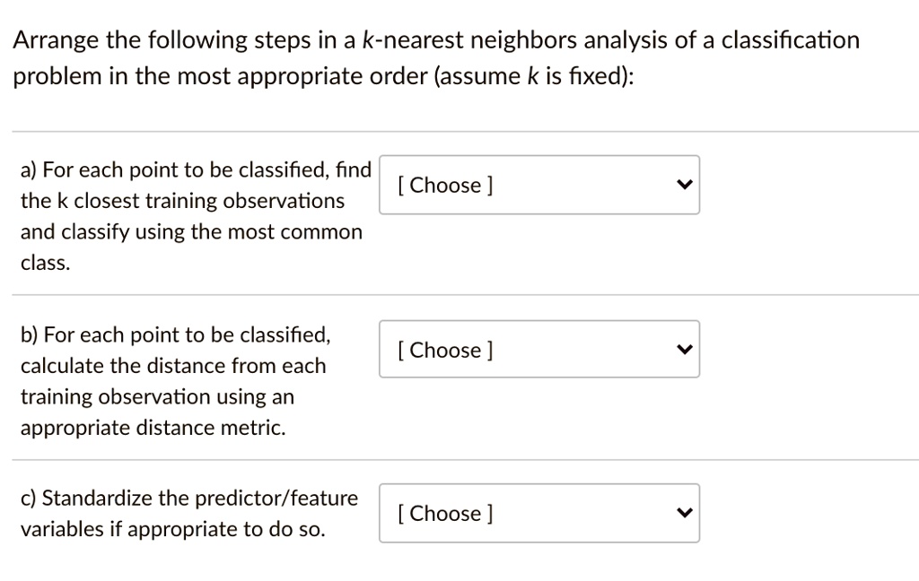 Arrange the following steps in a k-nearest neighbors analysis of a classification problem in the most appropriate order (assume k is fixed):

a) For each point to be classified, find the k closest training observations and classify using the most common class.

b) For each point to be classified, calculate the distance from each training observation using an appropriate distance metric.

c) Standardize the predictor/feature variables if appropriate to do so.