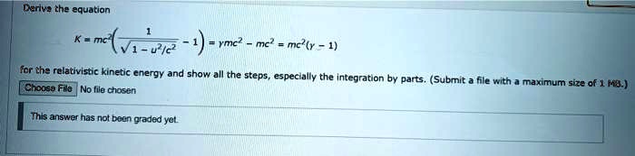 Derive the equation
K = mc^2 ((1)/(√(1 - u^2/c^2)) - 1) = γ mc^2 - mc^2 = mc^2(γ - 1)
for the relativistic kinetic energy and show all the steps, especially the integration by parts. (Submit a file with a maximum size of 1 MB.)