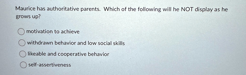 Maurice has authoritative parents. Which of the following will he NOT display as he
grows up?
motivation to achieve
withdrawn behavior and low social skills
likeable and cooperative behavior
self-assertiveness