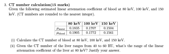 3. CT number calculation(15 marks)
Given the following estimated linear attenuation coefficient of blood at 80 keV, 100 keV, and 150
keV. (CT numbers are rounded to the nearest integer).

    80 keV     100 keV     150 keV 

μwater     0.1835     0.1707     0.1504 

μblood     0.1905     0.1772     0.1561 


(i) Calculate the CT number of blood at 80 keV, 100 keV, and 150 keV.
(ii) Given the CT number of the liver ranges from 40 to 60 HU, what's the range of the linear
attenuation coefficient of the liver at 80 keV? Justify your answer.