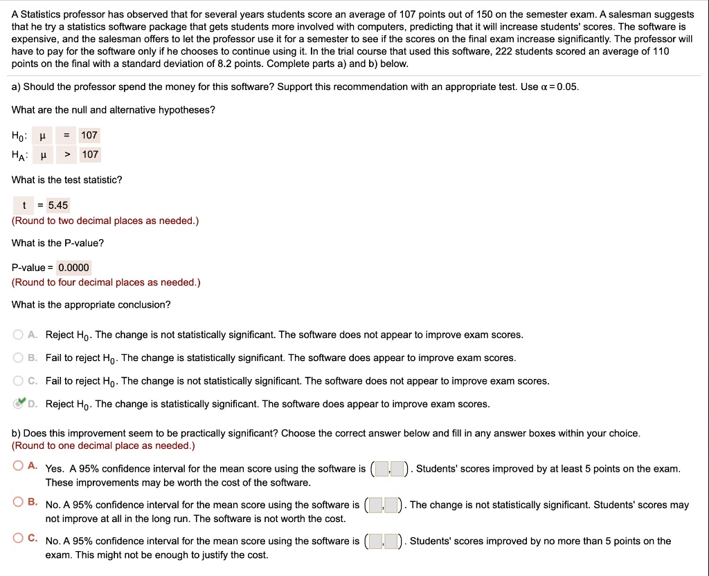 A Statistics professor has observed that for several years students score an average of 107 points out of 150 on the semester exam. A salesman suggests that he try a statistics software package that gets students more involved with computers, predicting that it will increase students' scores. The software is expensive, and the salesman offers to let the professor use it for a semester to see if the scores on the final exam increase significantly. The professor will have to pay for the software only if he chooses to continue using it. In the trial course that used this software, 222 students scored an average of 110 points on the final with a standard deviation of 8.2 points. Complete parts a) and b) below.

a) Should the professor spend the money for this software? Support this recommendation with an appropriate test. Use ? = 0.05.

What are the null and alternative hypotheses?
H?: ? = 107
H?: ? > 107

What is the test statistic?
t = 5.45
(Round to two decimal places as needed.)

What is the P-value?
P-value = 0.0000
(Round to four decimal places as needed.)

What is the appropriate conclusion?
A. Reject H?. The change is not statistically significant. The software does not appear to improve exam scores.
B. Fail to reject H?. The change is statistically significant. The software does appear to improve exam scores.
C. Fail to reject H?. The change is not statistically significant. The software does not appear to improve exam scores.
D. Reject H?. The change is statistically significant. The software does appear to improve exam scores.

b) Does this improvement seem to be practically significant? Choose the correct answer below and fill in any answer boxes within your choice. (Round to one decimal place as needed.)

A. Yes. A 95% confidence interval for the mean score using the software is ( , ). Students' scores improved by at least 5 points on the exam. These improvements may be worth the cost of the software.
B. No. A 95% confidence interval for the mean score using the software is ( , ). The change is not statistically significant. Students' scores may not improve at all in the long run. The software is not worth the cost.
C. No. A 95% confidence interval for the mean score using the software is ( , ). Students' scores improved by no more than 5 points on the exam. This might not be enough to justify the cost.