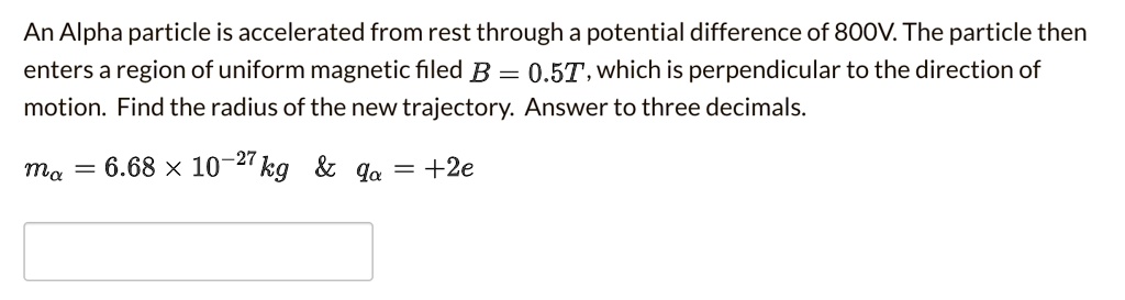 An Alpha particle is accelerated from rest through a potential difference of 800V. The particle then enters a region of uniform magnetic filed B = 0.5T, which is perpendicular to the direction of motion. Find the radius of the new trajectory. Answer to three decimals.

m? = 6.68 × 10?²? kg     q? = +2e