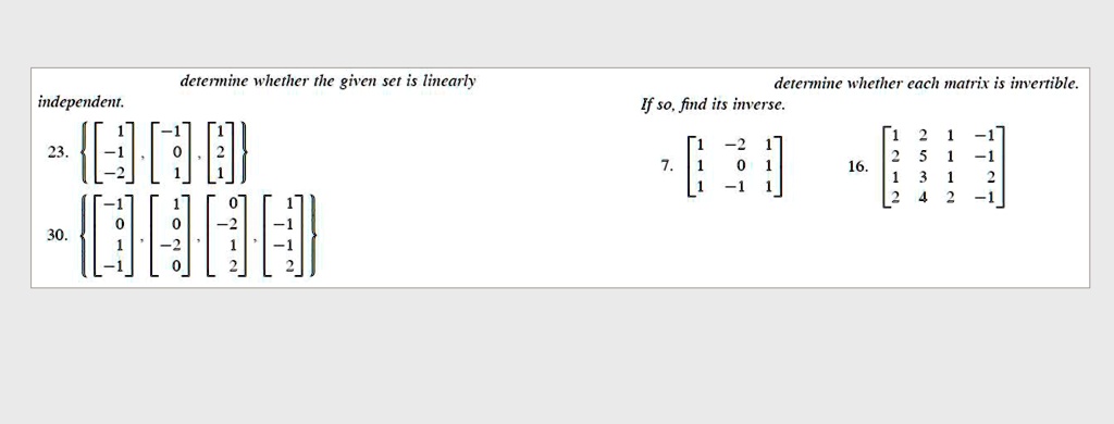 determine whether the given set is linearly
independent.
23. < b m a t r i x >
, 
    < b m a t r i x >
, 
    < b m a t r i x >
30. < b m a t r i x >
, 
    < b m a t r i x >
, 
    < b m a t r i x >
determine whether each matrix is invertible.
7. < b m a t r i x >
16. < b m a t r i x >
