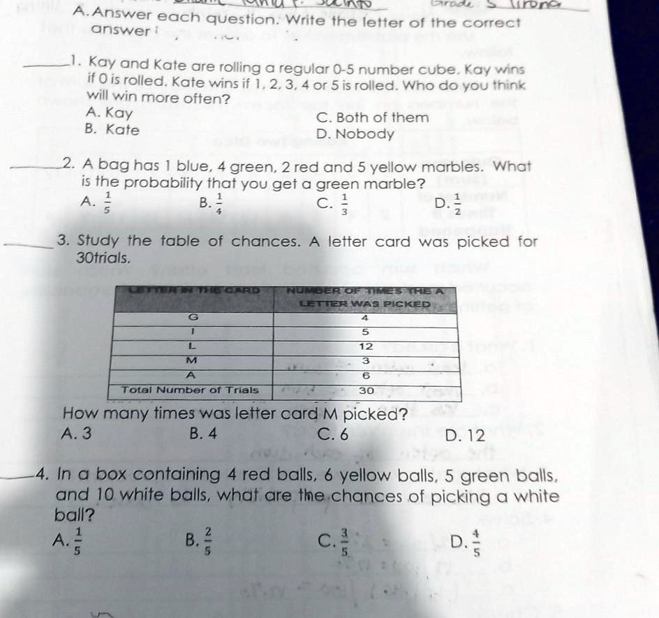 A. Answer each question. Write the letter of the correct
answer
1. Kay and Kate are rolling a regular 0-5 number cube. Kay wins
if 0 is rolled. Kate wins if 1, 2, 3, 4 or 5 is rolled. Who do you think
will win more often?
A. Kay
B. Kate
C. Both of them
D. Nobody
2. A bag has 1 blue, 4 green, 2 red and 5 yellow marbles. What
is the probability that you get a green marble?
A. 1/5
B. 1/4
C. 1/3
D. 1/2
3. Study the table of chances. A letter card was picked for
30 trials.
LETTER IN THE CARD | NUMBER OF TIMES THE LETTER WAS PICKED
G | 4
I | 5
L | 12
M | 3
A | 6
Total Number of Trials | 30
How many times was letter card M picked?
A. 3
B. 4
C. 6
D. 12
4. In a box containing 4 red balls, 6 yellow balls, 5 green balls,
and 10 white balls, what are the chances of picking a white
ball?
A. 1/5
B. 2/5
C. 3/5
D. 4/5