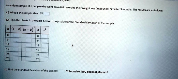 A random sample of 6 people who went on a diet recorded their weight loss (in pounds) ""x"" after 3 months. The results are as follows:
a.) What is the sample Mean arx?
b.) Fill in the blanks in the table below to help solve for the Standard Deviation of the sample.
egintabular|c|c|c|c|c|
hline
x     (x - arx)     (x - arx)^2     x     x^2 hline
8               8      9               9      13               13      15               15      19               19      32               32      hline
endtabular
c.) Find the Standard Deviation of the sample: **Round to TWO decimal places**