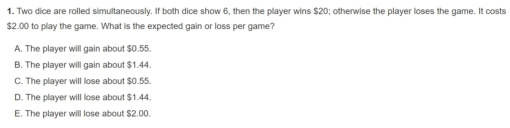1. Two dice are rolled simultaneously. If both dice show 6, then the player wins 20; otherwise the player loses the game. It costs2.00 to play the game. What is the expected gain or loss per game?

A. The player will gain about 0.55.
B. The player will gain about1.44.
C. The player will lose about 0.55.
D. The player will lose about1.44.
E. The player will lose about 2.00.