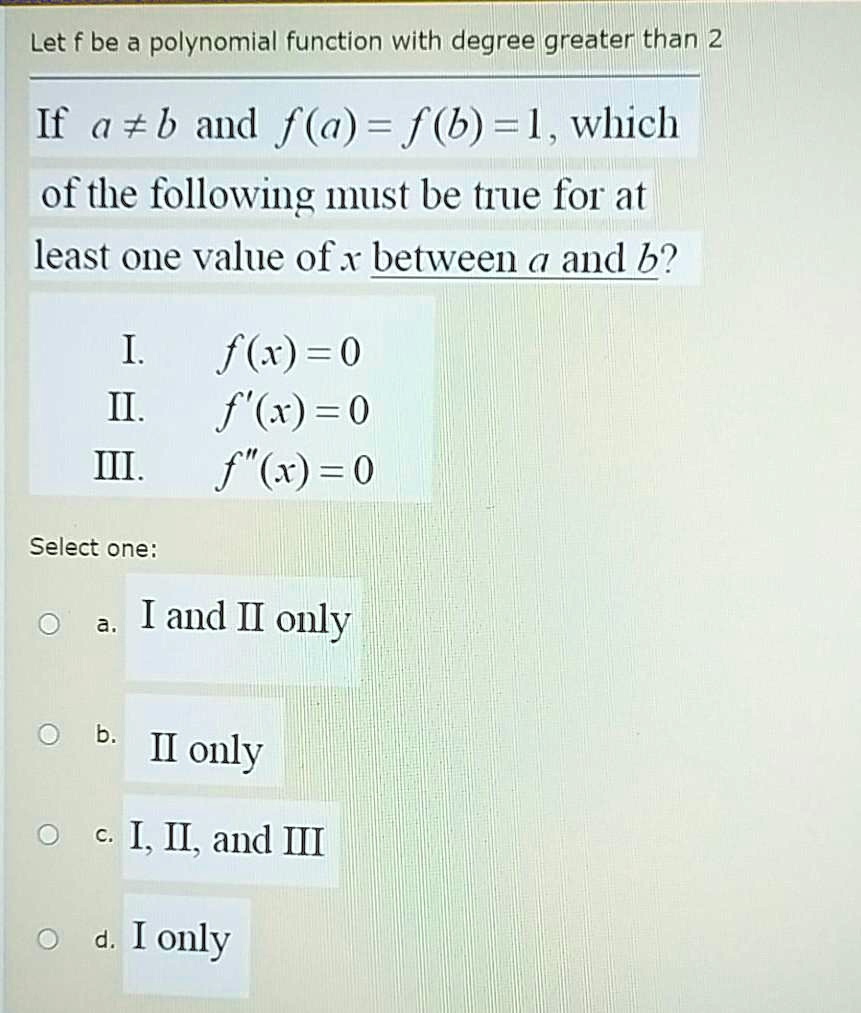 Let f be a polynomial function with degree greater than 2
If a ? b and f(a) = f(b) = 1, which of the following must be true for at least one value of x between a and b?
I. f(x) = 0
II. f'(x) = 0
III. f”(x) = 0
Select one:
a. I and II only
b. II only
c. I, II, and III
d. I only