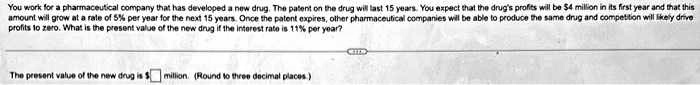 You work for a pharmaceutical company that has developed a new drug. The patent on the drug will last 15 years. You expect that the drug's profits will be 4 million in its first year and that this
amount will grow at a rate of 5% per year for the next 15 years. Once the patent expires, other pharmaceutical companies will be able to produce the same drug and competition will likely drive
profits to zero. What is the present value of the new drug if the interest rate is 11% per year?
The present value of the new drug is million. (Round to three decimal places.)