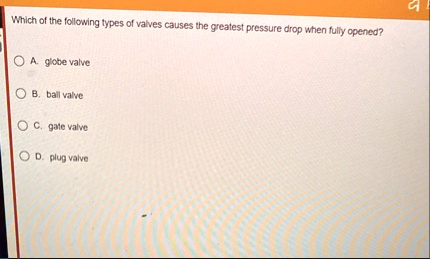 which of the following types of valves causes the greatest pressure drop when fully opened a globe valve b ball valve c gate valve d plug valve 00745