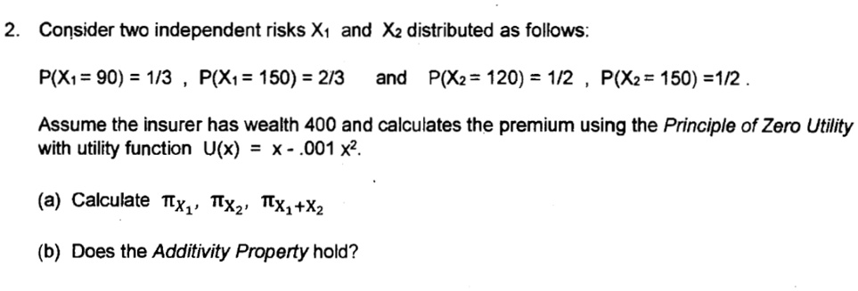 2. Consider two independent risks X1 and X2 distributed as follows:
P(X1 = 90) = 1/3, P(X1 = 150) = 2/3
and P(X2 = 120) = 1/2, P(X2 = 150) = 1/2.
Assume the insurer has wealth 400 and calculates the premium using the Principle of Zero Utility
with utility function U(x) = x - .001 x^2.
(a) Calculate πX1, πX2, πX1 + X2
(b) Does the Additivity Property hold?