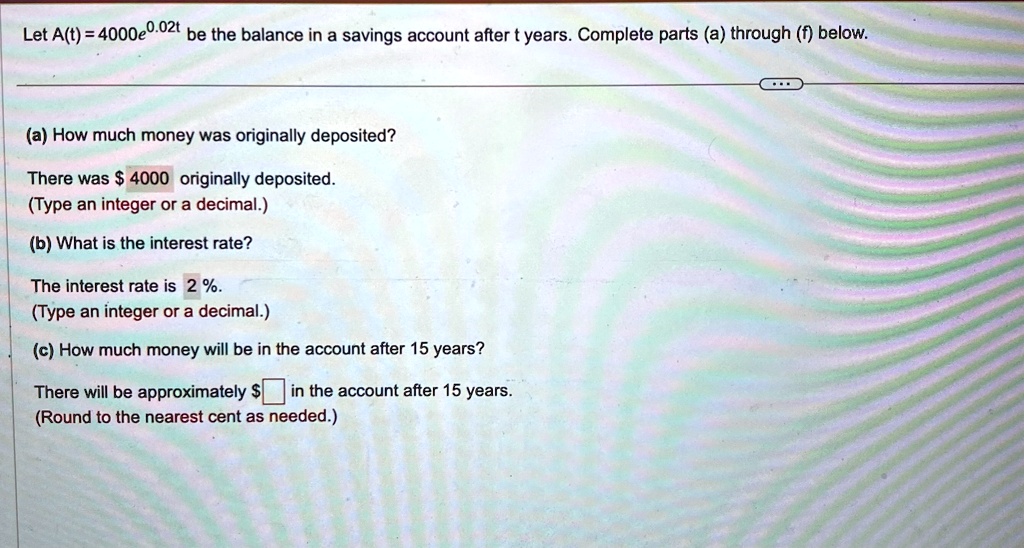 Let A(t) = 4000e^0.02t be the balance in a savings account after t years. Complete parts (a) through (f) below.
(a) How much money was originally deposited?
There was 4000 originally deposited.
(Type an integer or a decimal.)
(b) What is the interest rate?
The interest rate is 2%.
(Type an integer or a decimal.)
(c) How much money will be in the account after 15 years?
There will be approximately  in the account after 15 years.
(Round to the nearest cent as needed.)