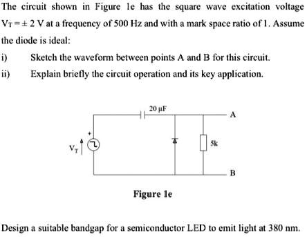 The circuit shown in Figure le has the square wave excitation voltage
Vr = ±2 V at a frequency of 500 Hz and with a mark space ratio of 1. Assume
the diode is ideal:
i) Sketch the waveform between points A and B for this circuit.
ii) Explain briefly the circuit operation and its key application.

20 μF
A
5k
B
Figure le
Design a suitable bandgap for a semiconductor LED to emit light at 380 nm.