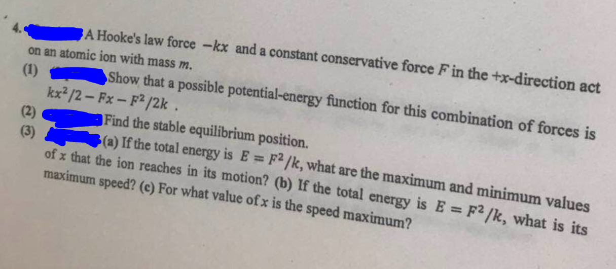 4. A Hooke's law force -k x and a constant conservative force F in the +x-direction act on an atomic ion with mass m.
(1)
Show that a possible potential-energy function for this combination of forces is
(2) x^2 / 2-F x-F^2 / 2 k.
(3)
(a) If the total energy is E=F^2 / k, what are the maximum and minimum values of x that the ion reaches in its motion? (b) If the total energy is E=F^2 / k, what is its maximum speed? (c) For what value of x is the speed maximum?