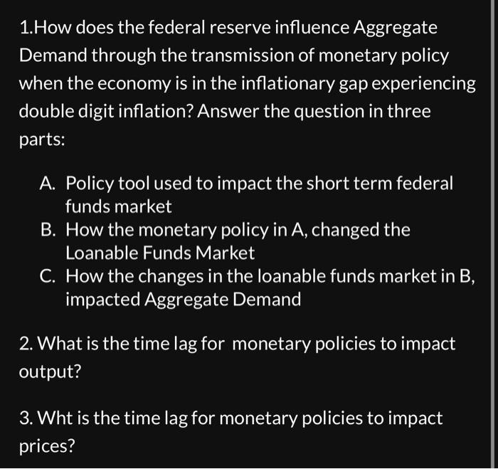 1.How does the federal reserve influence Aggregate
Demand through the transmission of monetary policy
when the economy is in the inflationary gap experiencing
double digit inflation? Answer the question in three
parts:
A. Policy tool used to impact the short term federal
funds market
B. How the monetary policy in A, changed the
Loanable Funds Market
C. How the changes in the loanable funds market in B,
impacted Aggregate Demand
2. What is the time lag for monetary policies to impact
output?
3. Wht is the time lag for monetary policies to impact
prices?