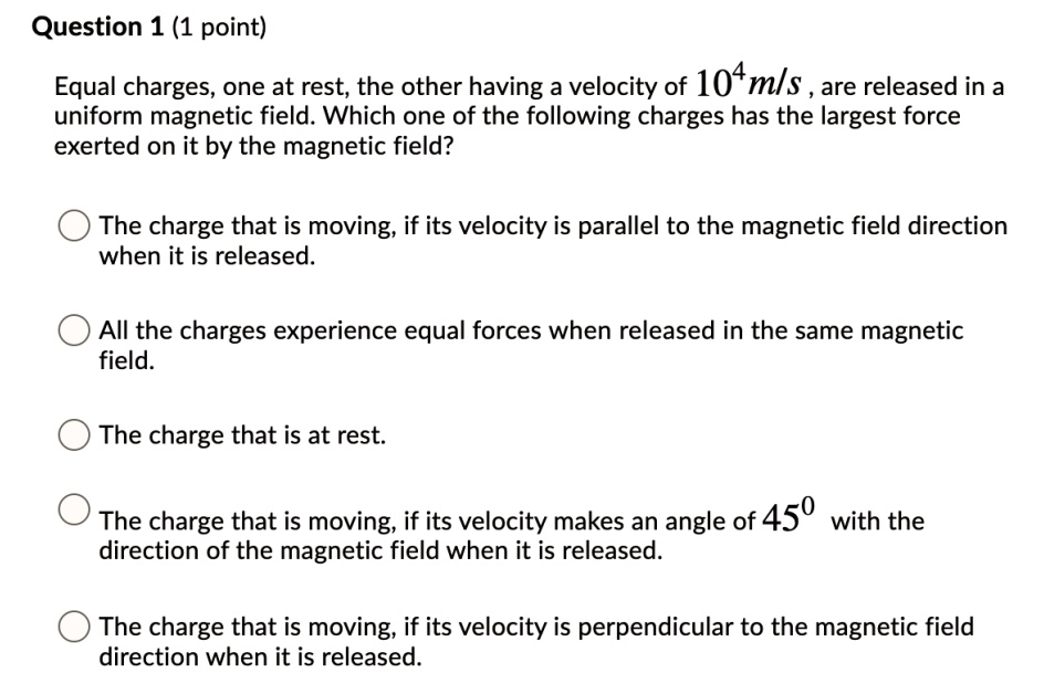 Equal charges, one at rest, the other having a velocity of 10^4 m/s, are released in a uniform magnetic field. Which one of the following charges has the largest force exerted on it by the magnetic field?

The charge that is moving, if its velocity is parallel to the magnetic field direction when it is released.
All the charges experience equal forces when released in the same magnetic field.
The charge that is at rest.
The charge that is moving, if its velocity makes an angle of 45° with the direction of the magnetic field when it is released.
The charge that is moving, if its velocity is perpendicular to the magnetic field direction when it is released.