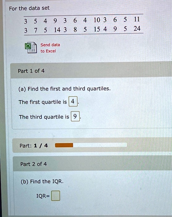 For the data set
3 5 4 9 3 6 4 10 3 6 5 11
3 7 5 14 3 8 5 15 4 9 5 24
Send data to Excel
Part 1 of 4
(a) Find the first and third quartiles.
The first quartile is 4.
The third quartile is 9.
Part 2 of 4
(b) Find the IQR.
IQR=