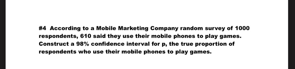 #4 According to a Mobile Marketing Company random survey of 1000 respondents, 610 said they use their mobile phones to play games. Construct a 98% confidence interval for p, the true proportion of respondents who use their mobile phones to play games.