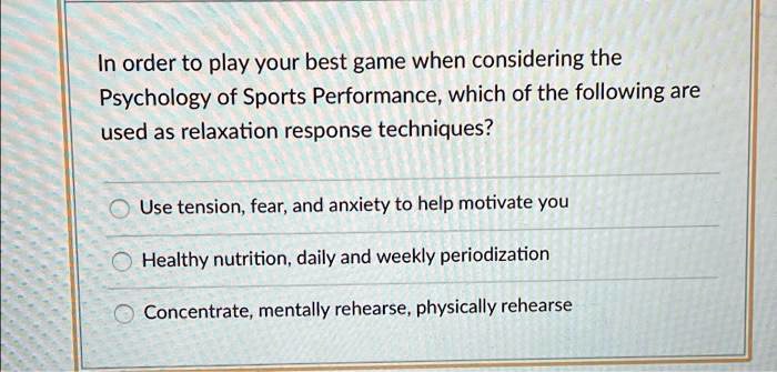 In order to play your best game when considering the
Psychology of Sports Performance, which of the following are
used as relaxation response techniques?
Use tension, fear, and anxiety to help motivate you
Healthy nutrition, daily and weekly periodization
Concentrate, mentally rehearse, physically rehearse