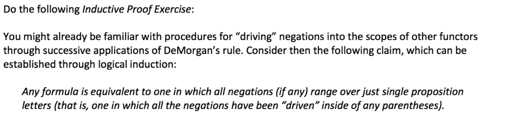 Do the following Inductive Proof Exercise:
You might already be familiar with procedures for "driving" negations into the scopes of other functors
through successive applications of DeMorgan's rule. Consider then the following claim, which can be
established through logical induction:
Any formula is equivalent to one in which all negations (if any) range over just single proposition
letters (that is, one in which all the negations have been "driven" inside of any parentheses).