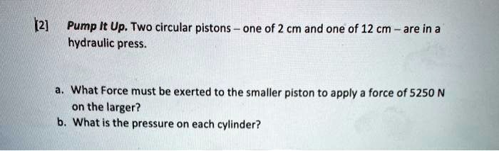 Pump It Up. Two circular pistons - one of 2 cm and one of 12 cm - are in a hydraulic press.

a. What Force must be exerted to the smaller piston to apply a force of 5250 N on the larger?
b. What is the pressure on each cylinder?