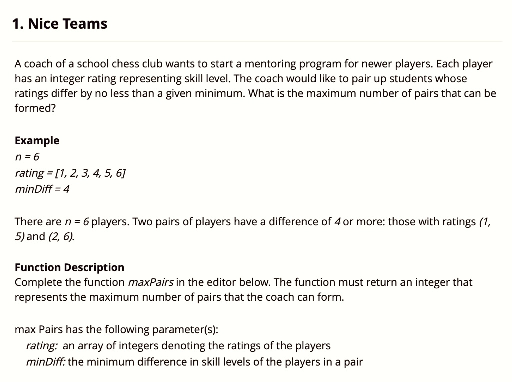 1. Nice Teams

A coach of a school chess club wants to start a mentoring program for newer players. Each player has an integer rating representing skill level. The coach would like to pair up students whose ratings differ by no less than a given minimum. What is the maximum number of pairs that can be formed?

Example
n = 6
rating = [1, 2, 3, 4, 5, 6]
minDiff = 4

There are n = 6 players. Two pairs of players have a difference of 4 or more: those with ratings (1, 5) and (2, 6).

Function Description
Complete the function maxPairs in the editor below. The function must return an integer that represents the maximum number of pairs that the coach can form.

max Pairs has the following parameter(s):
rating: an array of integers denoting the ratings of the players
minDiff: the minimum difference in skill levels of the players in a pair