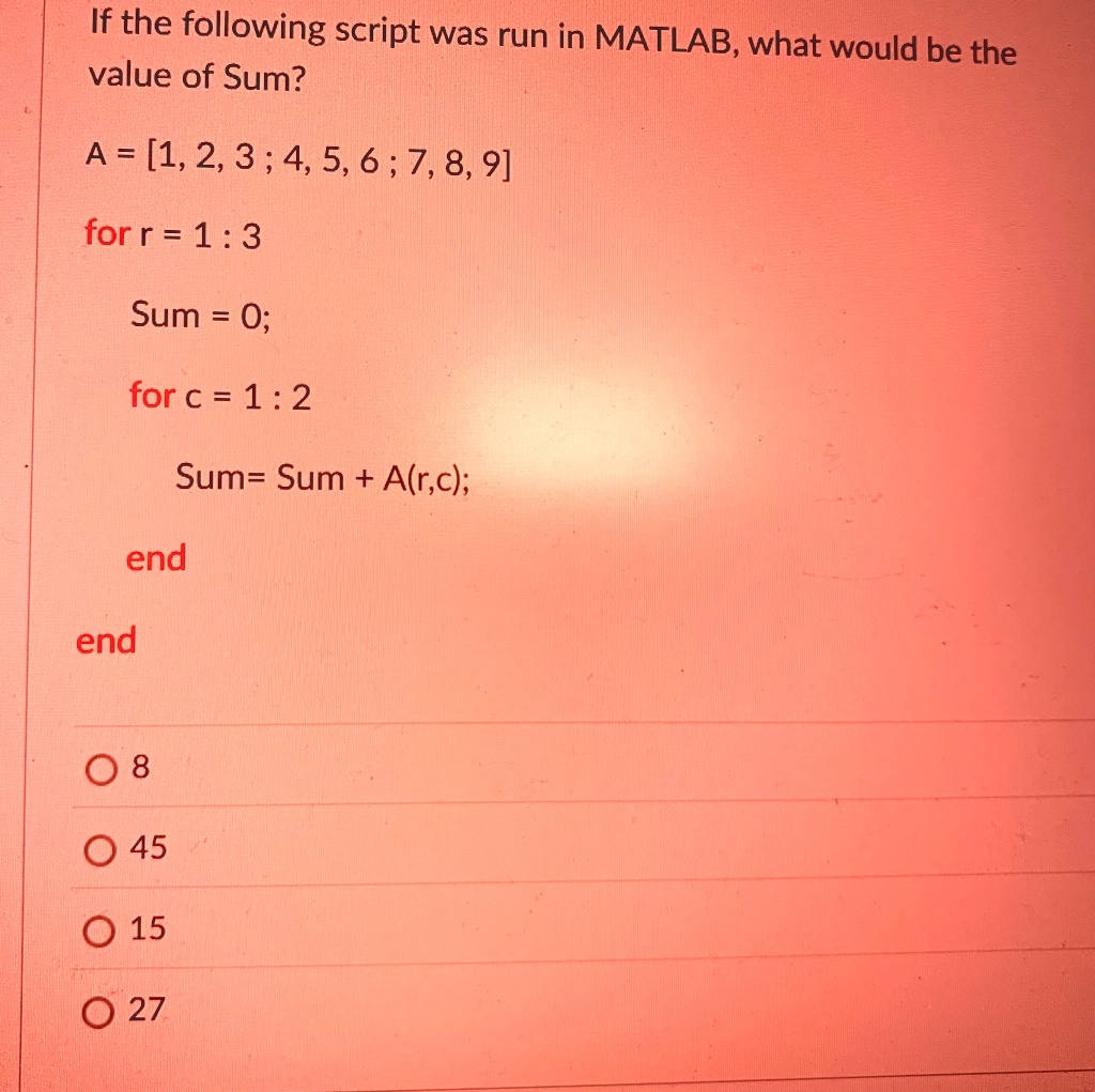 If the following script was run in MATLAB, what would be the
value of Sum?
A = [1, 2, 3; 4, 5, 6; 7, 8, 9]
for r = 1:3
Sum = 0;
for c = 1:2
Sum= Sum + A(r,c);
end
end
0 8
? 45
? 15
? 27