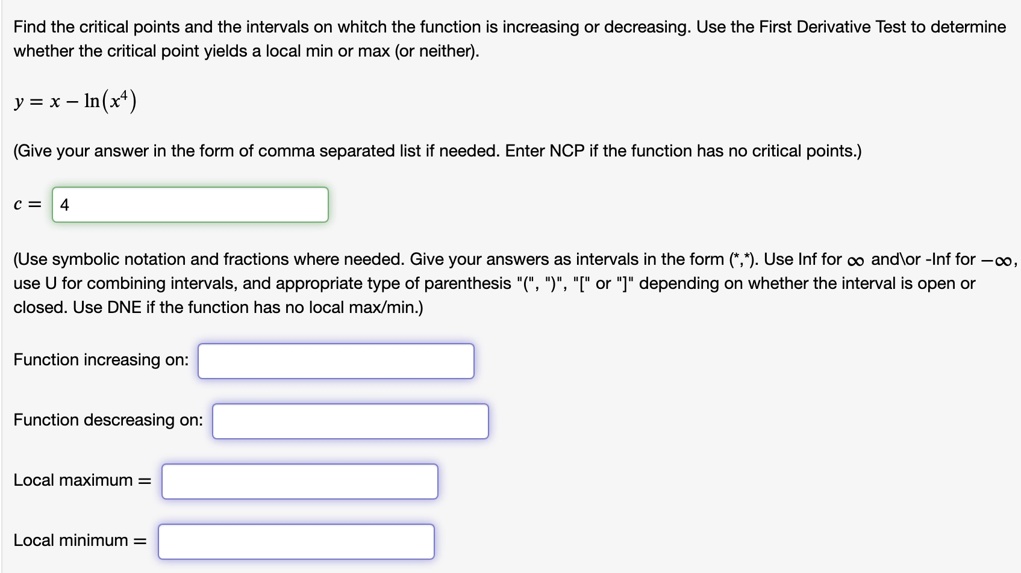 Find the critical points and the intervals on whitch the function is increasing or decreasing. Use the First Derivative Test to determine whether the critical point yields a local min or max (or neither).

y = x - ln(x^4)

(Give your answer in the form of comma separated list if needed. Enter NCP if the function has no critical points.)

c = 4

(Use symbolic notation and fractions where needed. Give your answers as intervals in the form (*,*). Use Inf for ? andor -Inf for -?, use U for combining intervals, and appropriate type of parenthesis "(", ")", "[" or "]" depending on whether the interval is open or closed. Use DNE if the function has no local max/min.)

Function increasing on:

Function descreasing on:

Local maximum =

Local minimum =