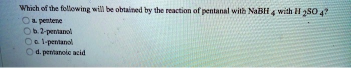 Which of the following will be obtained by the reaction of pentanal with NaBH4 with H2SO4?
a. pentene
b. 2-pentanol
c. 1-pentanol
d. pentanoic acid