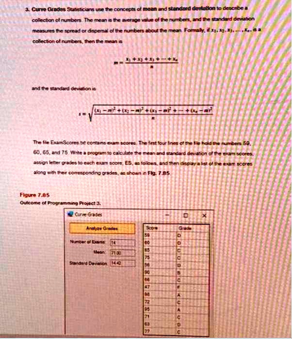 3. Curve Grades Statisticians use the concepts of mean and standard deviation to describe a
collection of numbers. The mean is the average value of the numbers, and the standard deviation
measures the spread or dispersal of the numbers about the mean. Formally, if x1, x2, x3, …, xn is a
collection of numbers, then the mean is

    m = (x1 + x2 + x3 + … + xn)/(n)

and the standard deviation is

    s = √(((x1 - m)^2 + (x2 - m)^2 + (x3 - m)^2 + … + (xn - m)^2)/(n))

The file ExamScores.txt contains exam scores. The first four lines of the file hold the numbers 50,
60, 65, and 75. Write a program to calculate the mean and standard deviation of the exam scores,
assign letter grades to each exam score, ES, as follows, and then display a list of the exam scores
along with their corresponding grades, as shown in Fig. 7.85.
Figure 7.85
Outcome of Programming Project 3.
Curve Grades
Analyze Grades
Score	Grade
59	D
60	D
65	 C
75	C
86	B
90	B
66	C
47	F
72	A
86	B
95	A
72	A
81	B
63	C
77	C