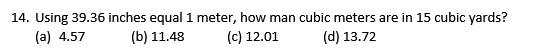 14. Using 39.36 inches equal 1 meter, how man cubic meters are in 15 cubic yards?
(a) 4.57
(b) 11.48
(c) 12.01
(d) 13.72