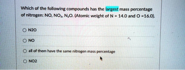 Which of the following compounds has the largest mass percentage of nitrogen: NO, NO2, N2O. (Atomic weight of N = 14.0 and O = 16.0).
N2O
NO
all of them have the same nitrogen mass percentage
NO2