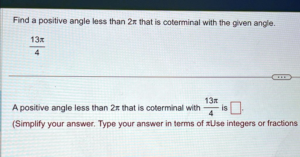 Find a positive angle less than 2π that is coterminal with the given angle.

(13π)/(4) 

A positive angle less than 2π that is coterminal with (13π)/(4) is oxed.
(Simplify your answer. Type your answer in terms of π. Use integers or fractions