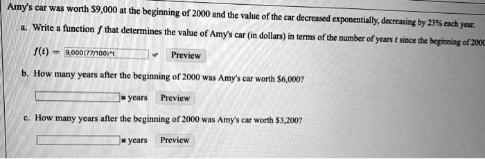 Amy's car was worth 9,000 at the beginning of 2000 and the value of the car decreased exponentially, decreasing by 23% each year.
a. Write a function (f) that determines the value of Amy's car (in dollars) in terms of the number of years (t) since the beginning of 2000
(f(t) = 9000(frac77100)^t)
b. How many years after the beginning of 2000 was Amy's car worth6,000?
c. How many years after the beginning of 2000 was Amy's car worth 3,200?