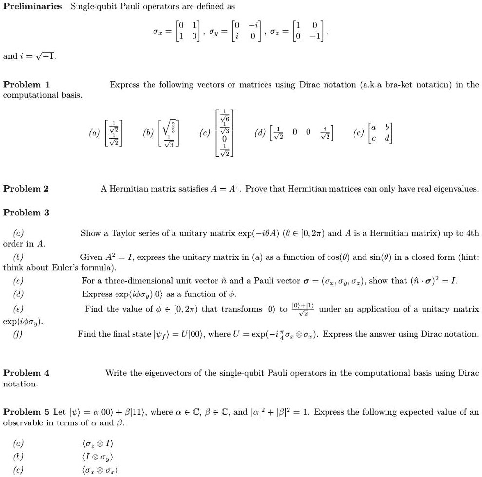 Preliminaries  Single-qubit Pauli operators are defined as
?x = [0 1; 1 0],  ?y = [0 -i; i 0],  ?z = [1 0; 0 -1],
and i = ?-1.

Problem 1
Express the following vectors or matrices using Dirac notation (a.k.a. bra-ket notation) in the computational basis.
(a) [1/?2; 1/?2]
(b) [?2/3; 1/?3]
(c) [1/?6; 1/?3; 0; 1/?2]
(d) [1/?2  0  0  i/?2]
(e) [a b; c d]

Problem 2
A Hermitian matrix satisfies A = A†. Prove that Hermitian matrices can only have real eigenvalues.

Problem 3
(a) Show a Taylor series of a unitary matrix exp(-i?A) (? ? [0,2?] and A is a Hermitian matrix) up to 4th order in A.
(b) Given A^2 = I, express the unitary matrix in (a) as a function of cos(?) and sin(?) in a closed form (hint: think about Euler's formula).
(c) For a three-dimensional unit vector n? and a Pauli vector ? = (?x, ?y, ?z), show that (n?·?)^2 = I.
(d) Express exp(i??y)|0? as a function of ?.
(e) Find the value of ? ? [0,2?) that transforms |0? to (|0?+|1?)/?2 under an application of a unitary matrix exp(i??y).
(f) Find the final state |?f? = U|00?, where U = exp(-i ?/4 ?x ? ?x). Express the answer using Dirac notation.

Problem 4
Write the eigenvectors of the single-qubit Pauli operators in the computational basis using Dirac notation.

Problem 5
Let |?? = ?|00? + ?|11?, where ? ? C, ? ? C, and |?|^2 + |?|^2 = 1. Express the following expected value of an observable in terms of ? and ?.
(a) ??z ? I?
(b) ?I ? ?y?
(c) ??x ? ?x?