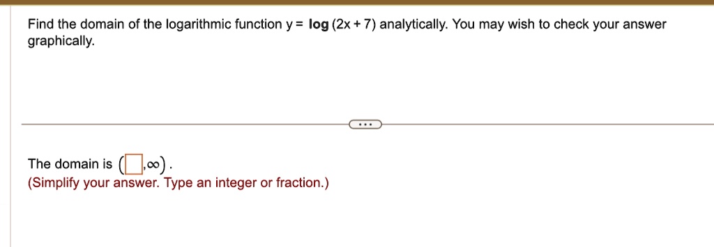 Find the domain of the logarithmic function y = log (2x + 7) analytically. You may wish to check your answer graphically.
The domain is ( , ∞).
(Simplify your answer. Type an integer or fraction.)